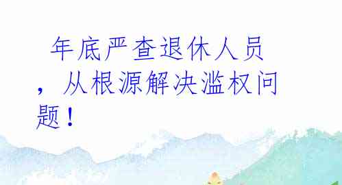 年底严查退休人员,从根源解决滥权问题!