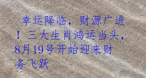 幸运降临,财源广进!三大生肖鸿运当头,8月19号开始迎来财务飞跃