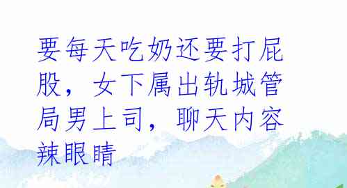 要每天吃奶还要打屁股，女下属出轨城管局男上司，聊天内容辣眼睛 