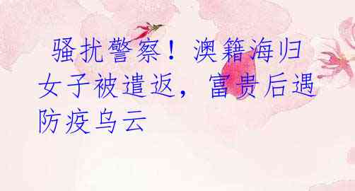 骚扰警察!澳籍海归女子被遣返,富贵后遇防疫乌云