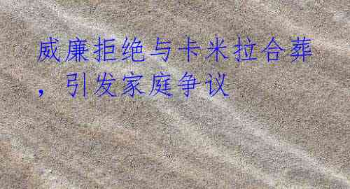威廉拒绝与卡米拉合葬,引发家庭争议