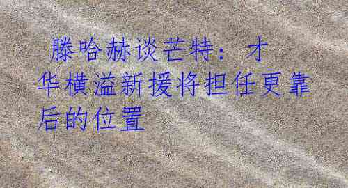 滕哈赫谈芒特: 才华横溢新援将担任更靠后的位置