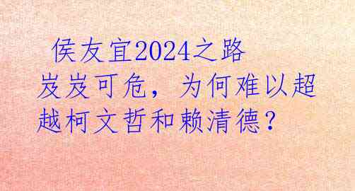 侯友宜2024之路岌岌可危,为何难以超越柯文哲和赖清德?
