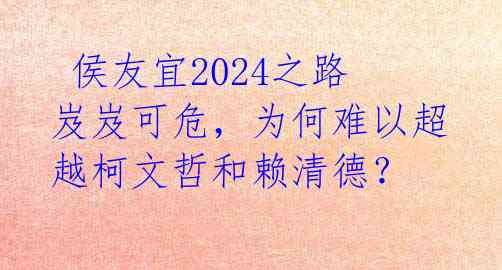  侯友宜2024之路岌岌可危，为何难以超越柯文哲和赖清德？ 