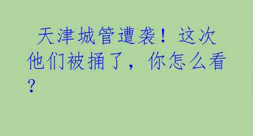 天津城管遭袭!这次他们被捅了,你怎么看?