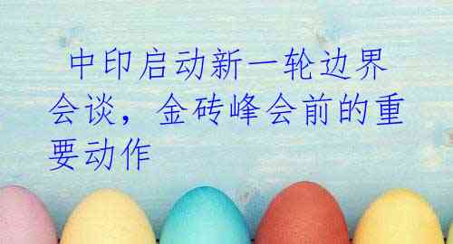 中印启动新一轮边界会谈,金砖峰会前的重要动作