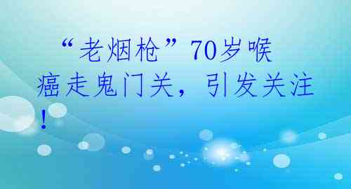 “老烟枪”70岁喉癌走鬼门关,引发关注!