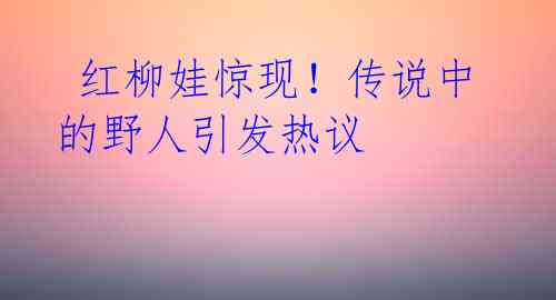 红柳娃惊现!传说中的野人引发热议