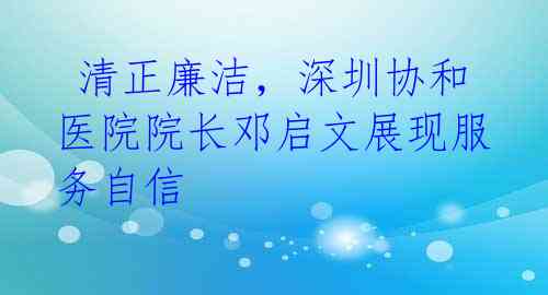清正廉洁,深圳协和医院院长邓启文展现服务自信