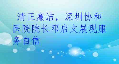  清正廉洁，深圳协和医院院长邓启文展现服务自信 