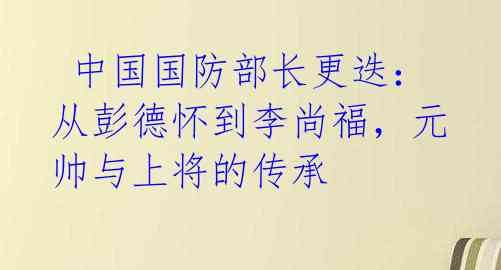 中国国防部长更迭:从彭德怀到李尚福,元帅与上将的传承