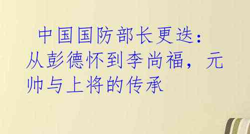  中国国防部长更迭：从彭德怀到李尚福，元帅与上将的传承 