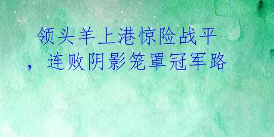 领头羊上港惊险战平,连败阴影笼罩冠军路