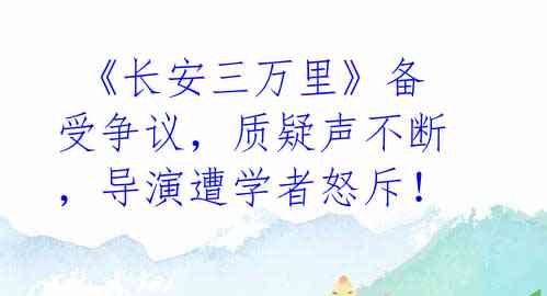 《长安三万里》备受争议,质疑声不断,导演遭学者怒斥!
