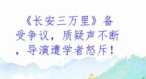  《长安三万里》备受争议，质疑声不断，导演遭学者怒斥！ 