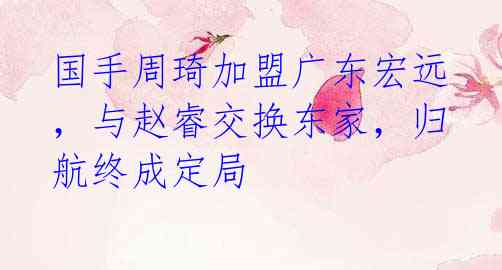 国手周琦加盟广东宏远,与赵睿交换东家,归航终成定局