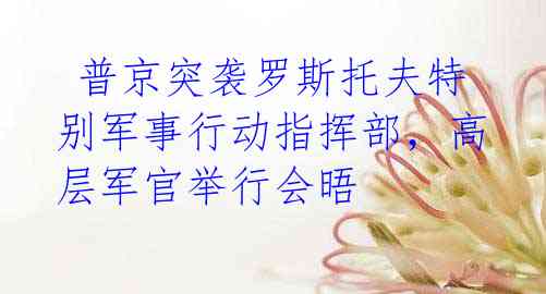 普京突袭罗斯托夫特别军事行动指挥部,高层军官举行会晤