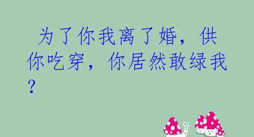  为了你我离了婚，供你吃穿，你居然敢绿我？ 