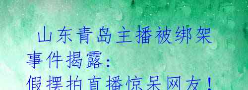 山东青岛主播被绑架事件揭露: 假摆拍直播惊呆网友!
