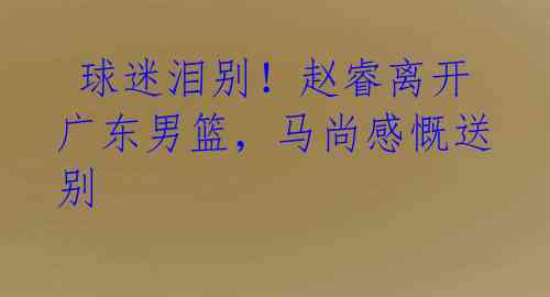 球迷泪别!赵睿离开广东男篮,马尚感慨送别