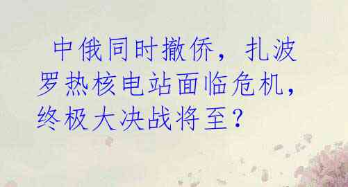  中俄同时撤侨，扎波罗热核电站面临危机，终极大决战将至？ 