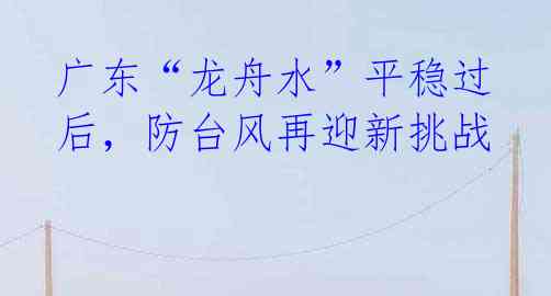 广东“龙舟水”平稳过后,防台风再迎新挑战