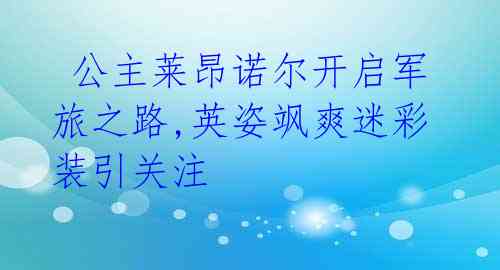 公主莱昂诺尔开启军旅之路,英姿飒爽迷彩装引关注