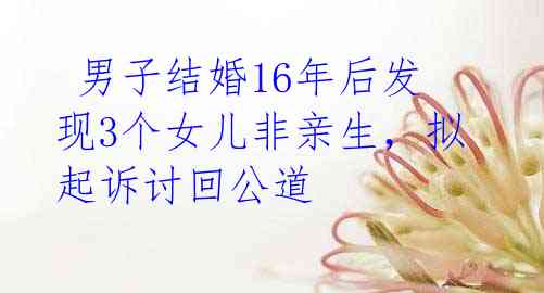 男子结婚16年后发现3个女儿非亲生,拟起诉讨回公道