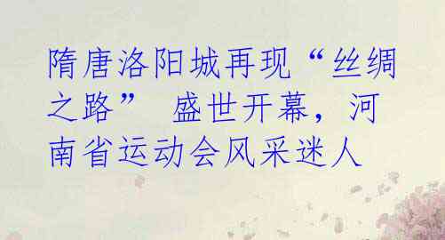 隋唐洛阳城再现“丝绸之路” 盛世开幕,河南省运动会风采迷人