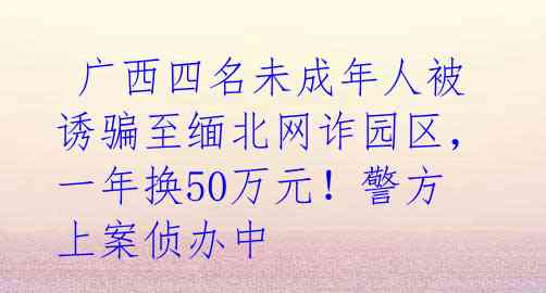 广西四名未成年人被诱骗至缅北网诈园区,一年换50万元!警方上案侦办中