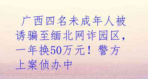  广西四名未成年人被诱骗至缅北网诈园区，一年换50万元！警方上案侦办中 