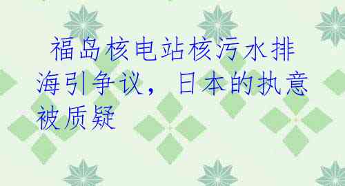 福岛核电站核污水排海引争议,日本的执意被质疑