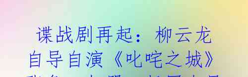 谍战剧再起:柳云龙自导自演《叱咤之城》张鲁一加盟,杨幂秦昊造型奇妙