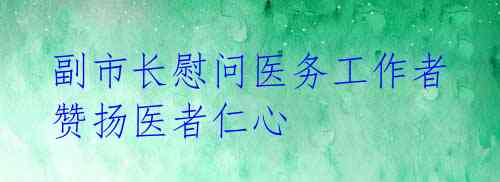  副市长慰问医务工作者 赞扬医者仁心 