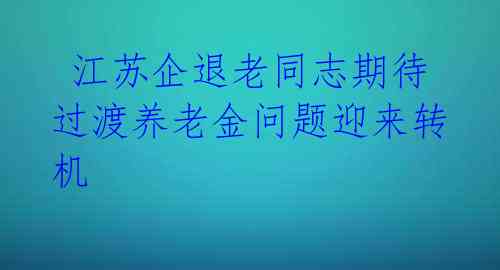 江苏企退老同志期待过渡养老金问题迎来转机