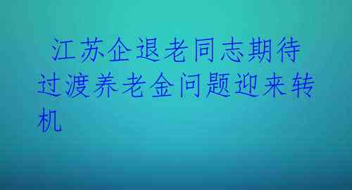  江苏企退老同志期待过渡养老金问题迎来转机 