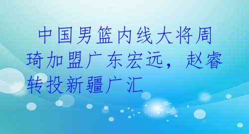 中国男篮内线大将周琦加盟广东宏远,赵睿转投新疆广汇