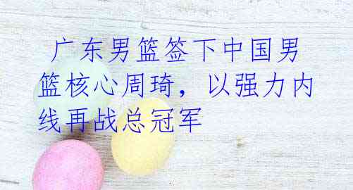 广东男篮签下中国男篮核心周琦,以强力内线再战总冠军