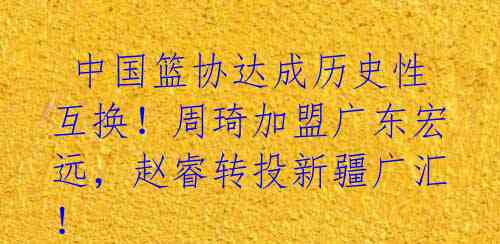 中国篮协达成历史性互换!周琦加盟广东宏远,赵睿转投新疆广汇!