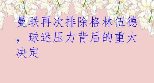 曼联再次排除格林伍德,球迷压力背后的重大决定