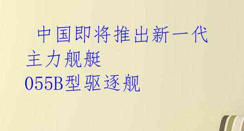中国即将推出新一代主力舰艇 055B型驱逐舰