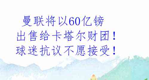 曼联将以60亿镑出售给卡塔尔财团!球迷抗议不愿接受!