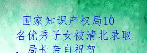 国家知识产权局10名优秀子女被清北录取,局长亲自祝贺