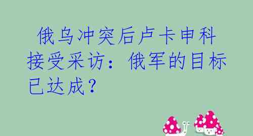 俄乌冲突后卢卡申科接受采访:俄军的目标已达成?