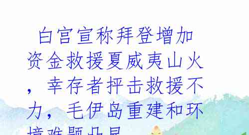  白宫宣称拜登增加资金救援夏威夷山火，幸存者抨击救援不力，毛伊岛重建和环境难题凸显 