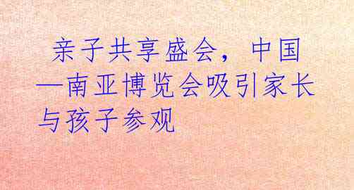亲子共享盛会,中国—南亚博览会吸引家长与孩子参观