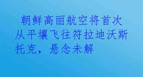  朝鲜高丽航空将首次从平壤飞往符拉迪沃斯托克，悬念未解 