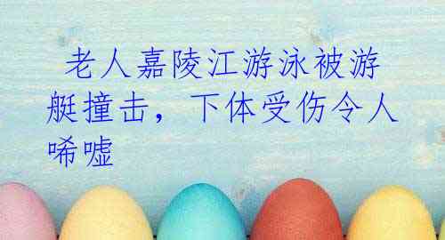 老人嘉陵江游泳被游艇撞击,下体受伤令人唏嘘