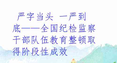  严字当头 一严到底——全国纪检监察干部队伍教育整顿取得阶段性成效 