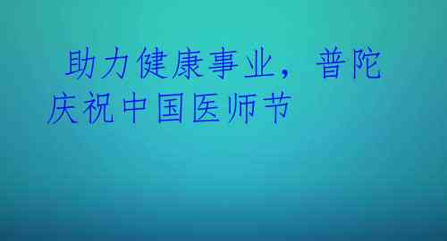  助力健康事业，普陀庆祝中国医师节 